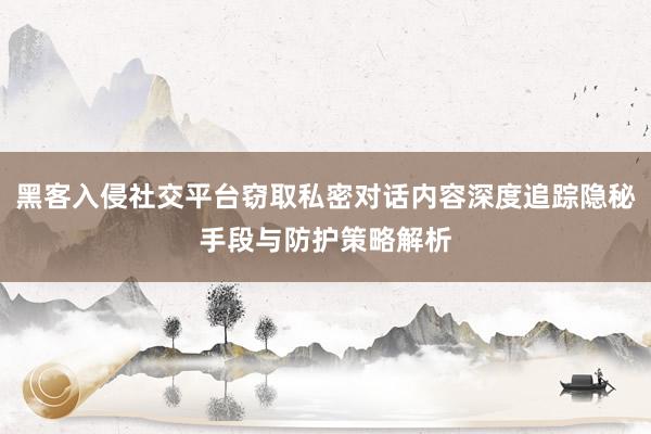 黑客入侵社交平台窃取私密对话内容深度追踪隐秘手段与防护策略解析