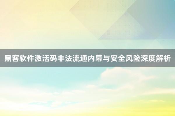 黑客软件激活码非法流通内幕与安全风险深度解析