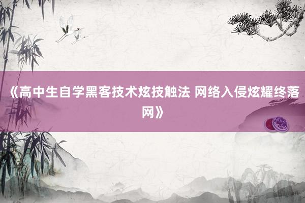 《高中生自学黑客技术炫技触法 网络入侵炫耀终落网》