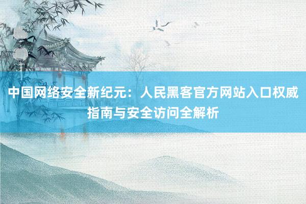 中国网络安全新纪元：人民黑客官方网站入口权威指南与安全访问全解析