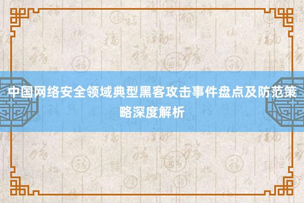 中国网络安全领域典型黑客攻击事件盘点及防范策略深度解析