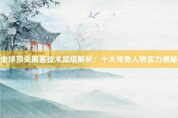 全球顶尖黑客技术层级解析：十大传奇人物实力揭秘
