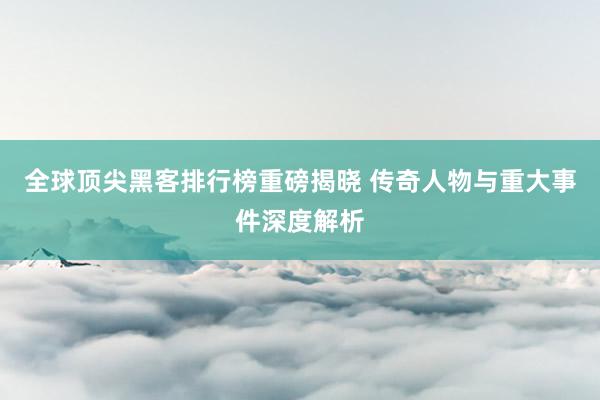 全球顶尖黑客排行榜重磅揭晓 传奇人物与重大事件深度解析