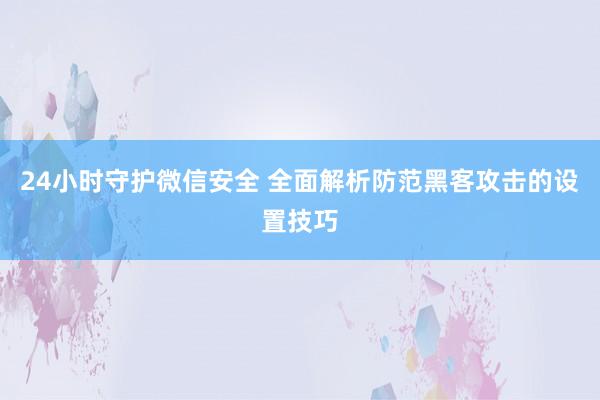 24小时守护微信安全 全面解析防范黑客攻击的设置技巧