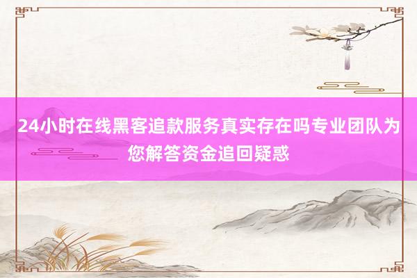 24小时在线黑客追款服务真实存在吗专业团队为您解答资金追回疑惑