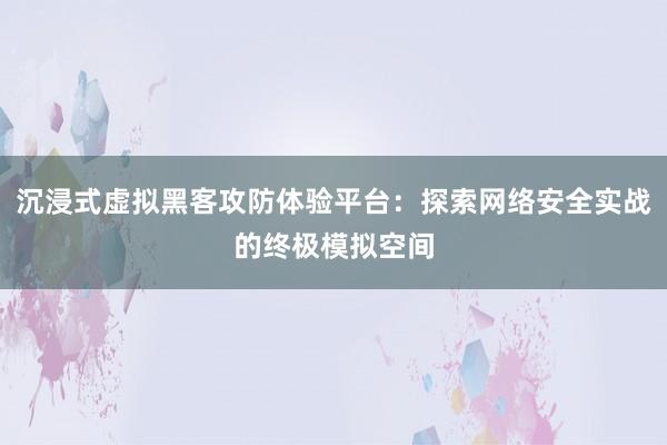 沉浸式虚拟黑客攻防体验平台：探索网络安全实战的终极模拟空间