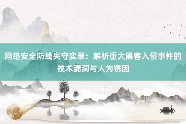 网络安全防线失守实录：解析重大黑客入侵事件的技术漏洞与人为诱因