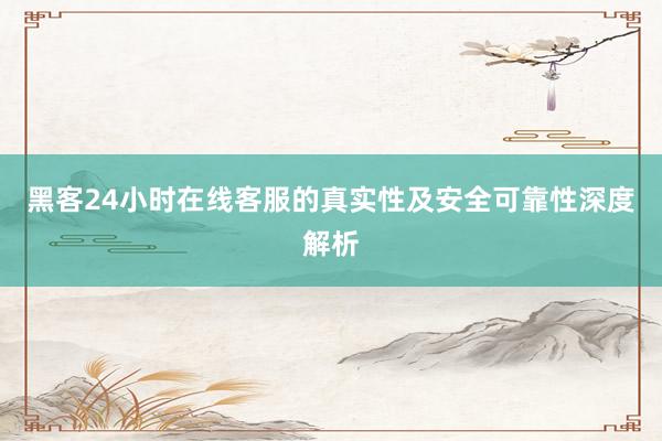 黑客24小时在线客服的真实性及安全可靠性深度解析