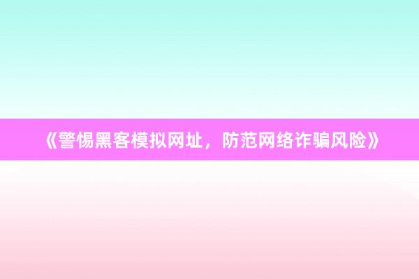 《警惕黑客模拟网址，防范网络诈骗风险》
