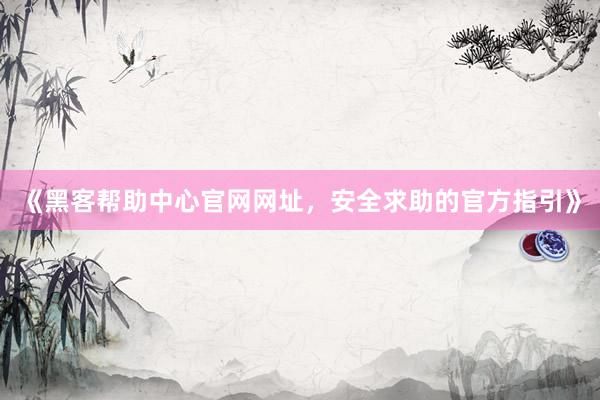 《黑客帮助中心官网网址，安全求助的官方指引》